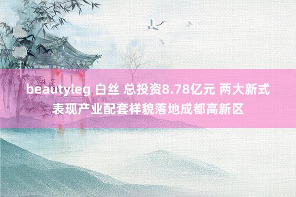 beautyleg 白丝 总投资8.78亿元 两大新式表现产业配套样貌落地成都高新区