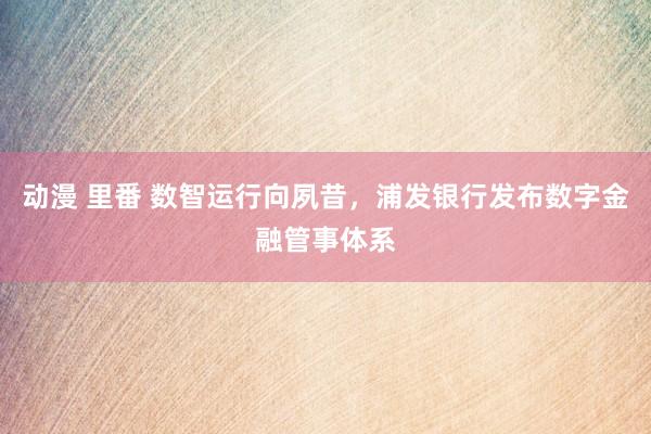 动漫 里番 数智运行向夙昔，浦发银行发布数字金融管事体系