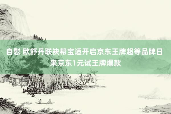 自慰 欧舒丹联袂帮宝适开启京东王牌超等品牌日 来京东1元试王牌爆款
