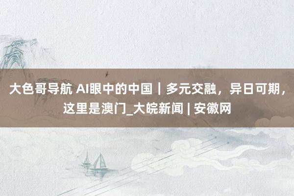 大色哥导航 AI眼中的中国｜多元交融，异日可期，这里是澳门_大皖新闻 | 安徽网