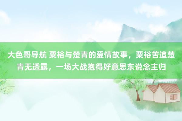 大色哥导航 粟裕与楚青的爱情故事，粟裕苦追楚青无透露，一场大战抱得好意思东说念主归