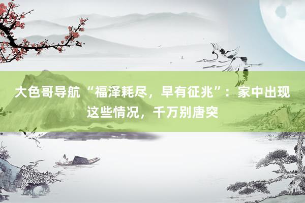 大色哥导航 “福泽耗尽，早有征兆”：家中出现这些情况，千万别唐突