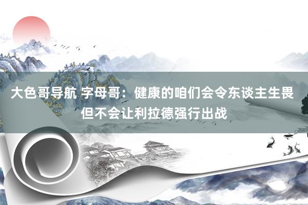 大色哥导航 字母哥：健康的咱们会令东谈主生畏 但不会让利拉德强行出战