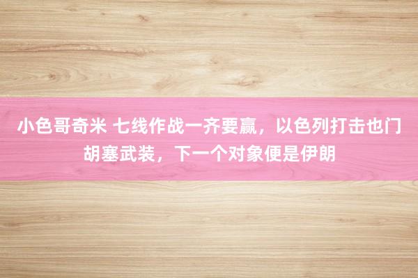 小色哥奇米 七线作战一齐要赢，以色列打击也门胡塞武装，下一个对象便是伊朗