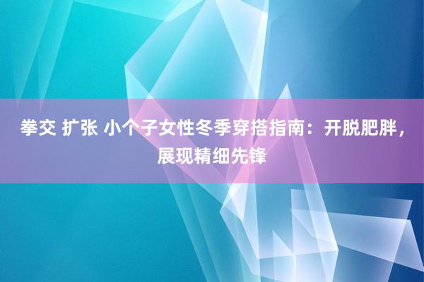 拳交 扩张 小个子女性冬季穿搭指南：开脱肥胖，展现精细先锋