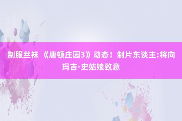 制服丝袜 《唐顿庄园3》动态！制片东谈主:将向玛吉·史姑娘致意