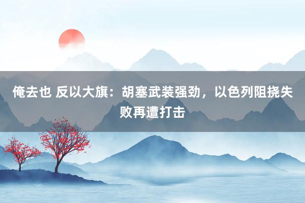 俺去也 反以大旗：胡塞武装强劲，以色列阻挠失败再遭打击