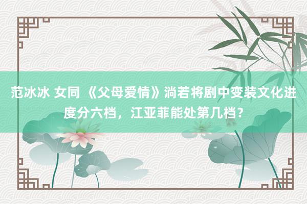 范冰冰 女同 《父母爱情》淌若将剧中变装文化进度分六档，江亚菲能处第几档？