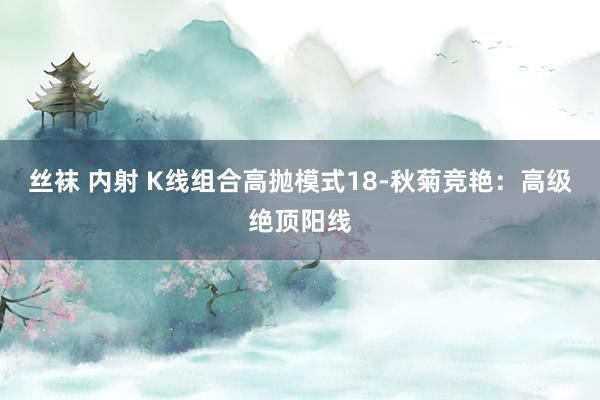 丝袜 内射 K线组合高抛模式18-秋菊竞艳：高级绝顶阳线