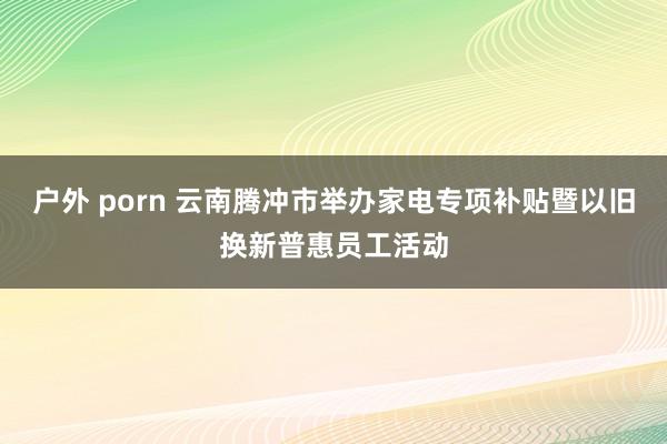 户外 porn 云南腾冲市举办家电专项补贴暨以旧换新普惠员工活动