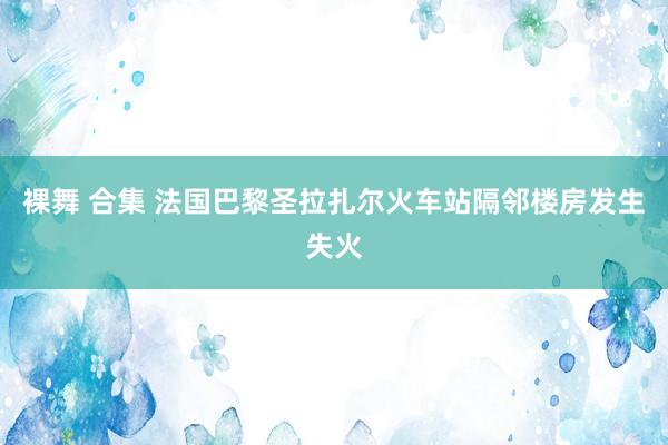 裸舞 合集 法国巴黎圣拉扎尔火车站隔邻楼房发生失火