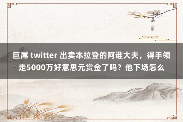 巨屌 twitter 出卖本拉登的阿谁大夫，得手领走5000万好意思元赏金了吗？他下场怎么