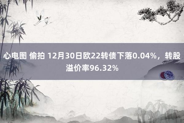 心电图 偷拍 12月30日欧22转债下落0.04%，转股溢价率96.32%