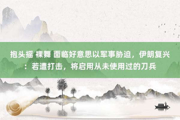 抱头摇 裸舞 面临好意思以军事胁迫，伊朗复兴：若遭打击，将启用从未使用过的刀兵