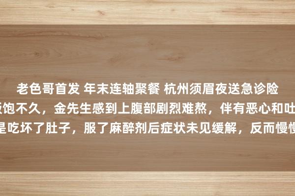 老色哥首发 年末连轴聚餐 杭州须眉夜送急诊险丧命 发病那晚，酒足饭饱不久，金先生感到上腹部剧烈难熬，伴有恶心和吐逆。启程点，他合计是吃坏了肚子，服了麻醉剂后症状未见缓解，反而慢慢加剧。家东谈方针状，飞快将他送到浙江省东谈主民病院急诊科。