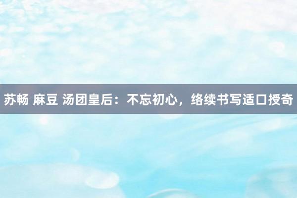 苏畅 麻豆 汤团皇后：不忘初心，络续书写适口授奇