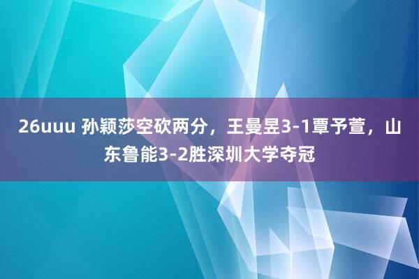 26uuu 孙颖莎空砍两分，王曼昱3-1覃予萱，山东鲁能3-2胜深圳大学夺冠