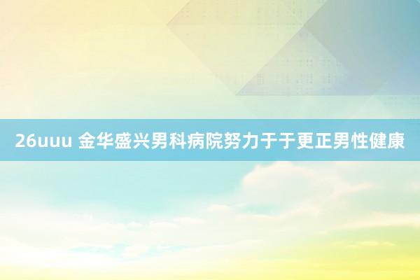 26uuu 金华盛兴男科病院努力于于更正男性健康