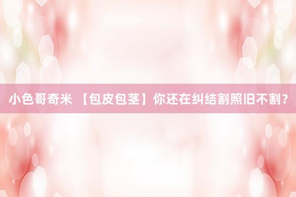 小色哥奇米 【包皮包茎】你还在纠结割照旧不割？