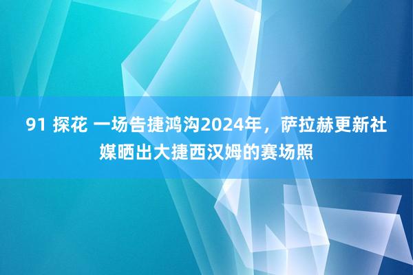91 探花 一场告捷鸿沟2024年，萨拉赫更新社媒晒出大捷西汉姆的赛场照