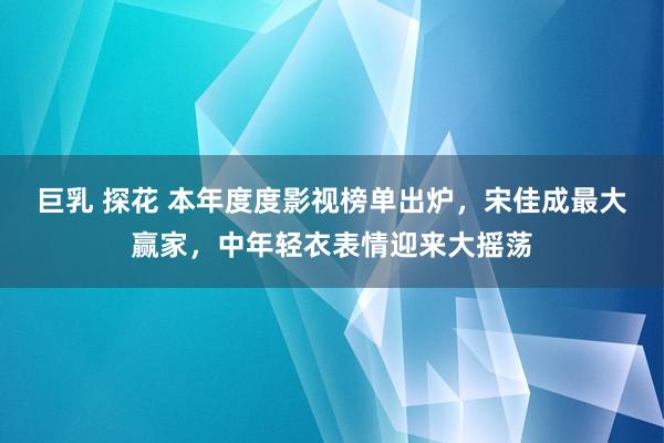 巨乳 探花 本年度度影视榜单出炉，宋佳成最大赢家，中年轻衣表情迎来大摇荡