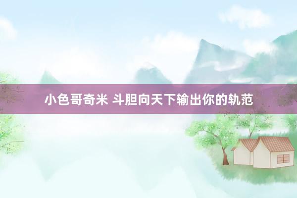 小色哥奇米 斗胆向天下输出你的轨范