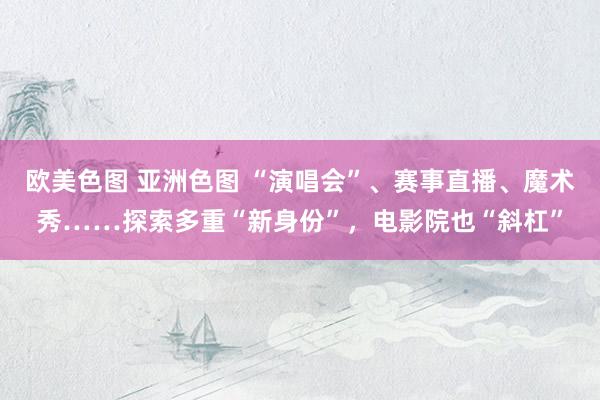 欧美色图 亚洲色图 “演唱会”、赛事直播、魔术秀……探索多重“新身份”，电影院也“斜杠”