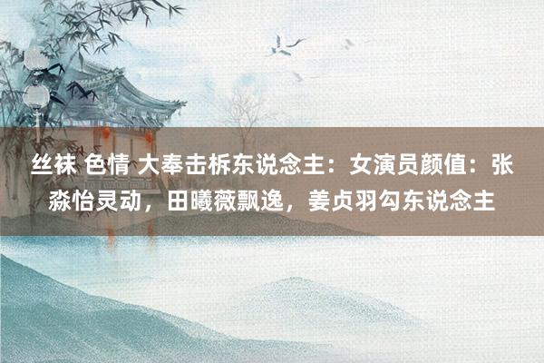 丝袜 色情 大奉击柝东说念主：女演员颜值：张淼怡灵动，田曦薇飘逸，姜贞羽勾东说念主