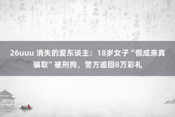 26uuu 消失的爱东谈主：18岁女子“假成亲真骗取”被刑拘，警方追回8万彩礼