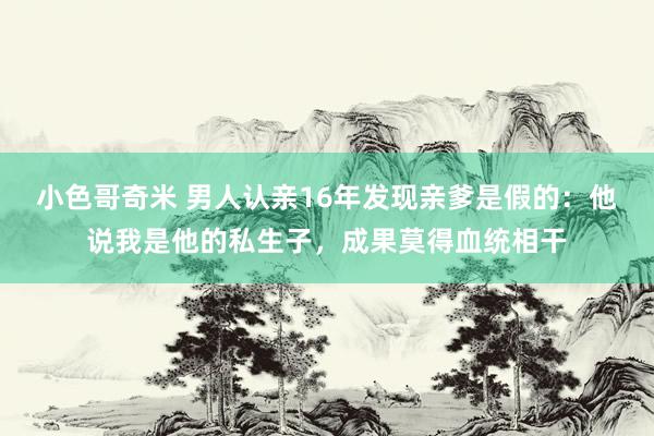 小色哥奇米 男人认亲16年发现亲爹是假的：他说我是他的私生子，成果莫得血统相干