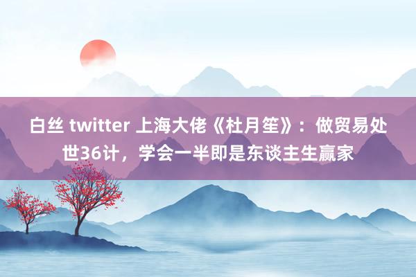 白丝 twitter 上海大佬《杜月笙》:做贸易处世36计,学会一半即是东谈主生赢家