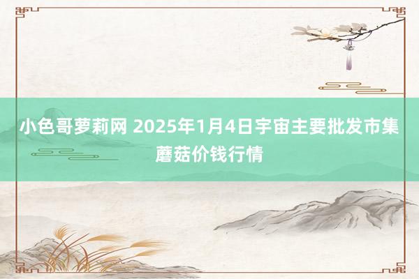 小色哥萝莉网 2025年1月4日宇宙主要批发市集蘑菇价钱行情