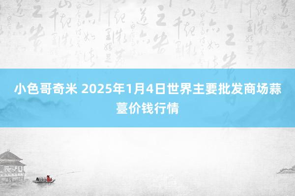 小色哥奇米 2025年1月4日世界主要批发商场蒜薹价钱行情
