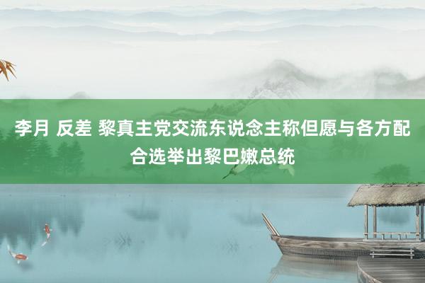 李月 反差 黎真主党交流东说念主称但愿与各方配合选举出黎巴嫩总统