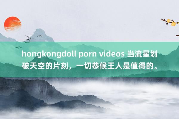 hongkongdoll porn videos 当流星划破天空的片刻，一切恭候王人是值得的。