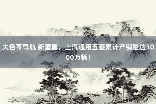 大色哥导航 新壅塞，上汽通用五菱累计产销量达3000万辆！