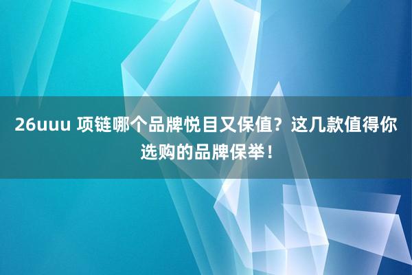 26uuu 项链哪个品牌悦目又保值？这几款值得你选购的品牌保举！