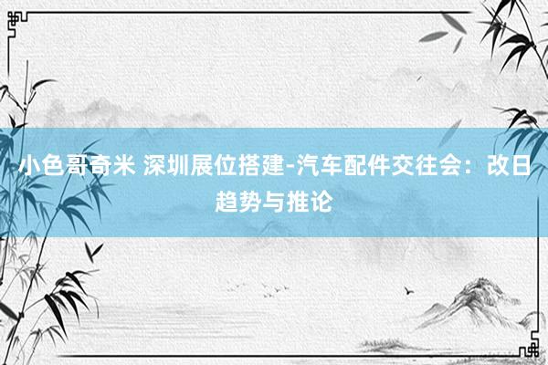 小色哥奇米 深圳展位搭建-汽车配件交往会：改日趋势与推论