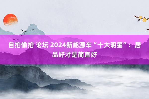 自拍偷拍 论坛 2024新能源车“十大明星”:居品好才是简直好