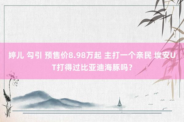 婷儿 勾引 预售价8.98万起 主打一个亲民 埃安UT打得过比亚迪海豚吗？