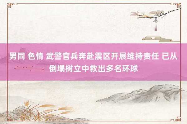 男同 色情 武警官兵奔赴震区开展维持责任 已从倒塌树立中救出多名环球