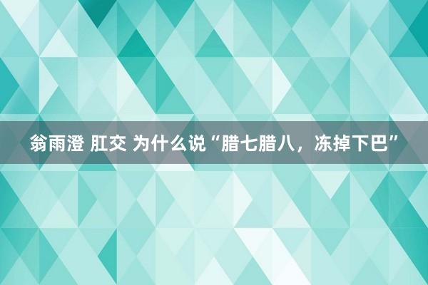 翁雨澄 肛交 为什么说“腊七腊八，冻掉下巴”