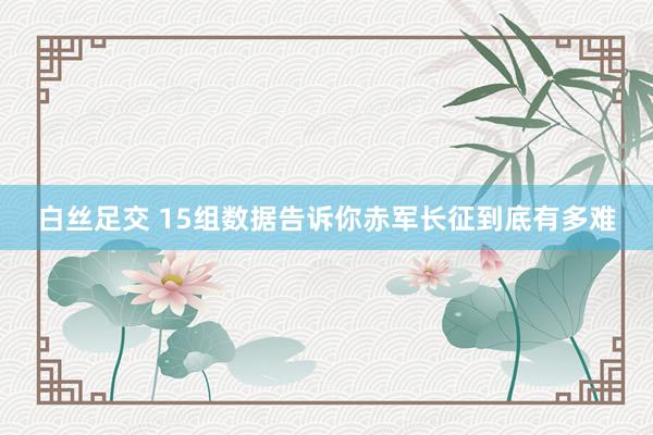 白丝足交 15组数据告诉你赤军长征到底有多难