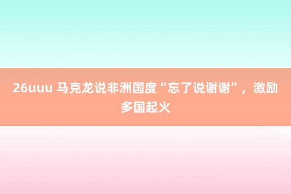 26uuu 马克龙说非洲国度“忘了说谢谢”，激励多国起火