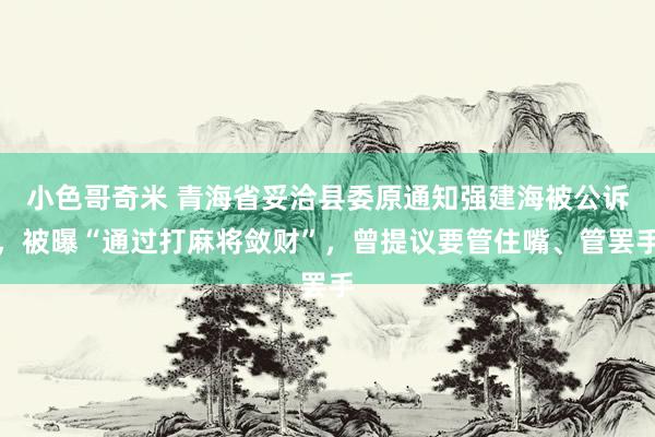 小色哥奇米 青海省妥洽县委原通知强建海被公诉，被曝“通过打麻将敛财”，曾提议要管住嘴、管罢手