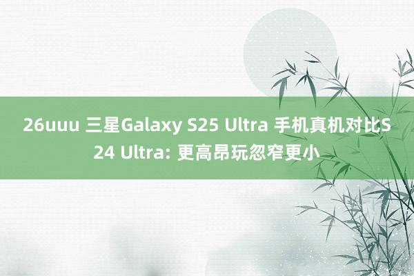 26uuu 三星Galaxy S25 Ultra 手机真机对比S24 Ultra: 更高昂玩忽窄更小