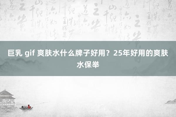 巨乳 gif 爽肤水什么牌子好用？25年好用的爽肤水保举