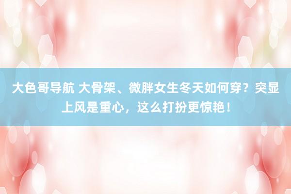 大色哥导航 大骨架、微胖女生冬天如何穿？突显上风是重心，这么打扮更惊艳！