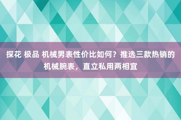 探花 极品 机械男表性价比如何？推选三款热销的机械腕表，直立私用两相宜