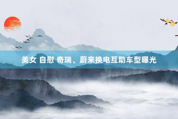 美女 自慰 奇瑞、蔚来换电互助车型曝光